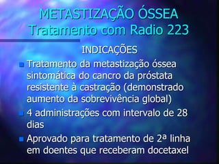 METASTIZAÇÃO ÓSSEA
Tratamento com Radio 223
INDICAÇÕES
 Tratamento da metastização óssea
sintomática do cancro da próstata
resistente à castração (demonstrado
aumento da sobrevivência global)
 4 administrações com intervalo de 28
dias
 Aprovado para tratamento de 2ª linha
em doentes que receberam docetaxel
 