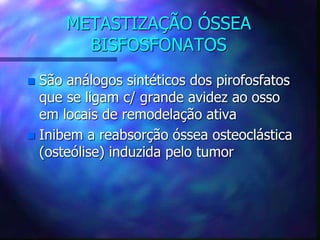 METASTIZAÇÃO ÓSSEA
BISFOSFONATOS
 São análogos sintéticos dos pirofosfatos
que se ligam c/ grande avidez ao osso
em locais de remodelação ativa
 Inibem a reabsorção óssea osteoclástica
(osteólise) induzida pelo tumor
 