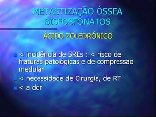 METASTIZAÇÃO ÓSSEA
BISFOSFONATOS
ÁCIDO ZOLEDRÓNICO
 < incidência de SREs : < risco de
fraturas patológicas e de compressão
medular
 < necessidade de Cirurgia, de RT
 < a dor
 