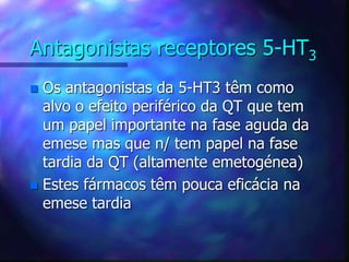 Antagonistas receptores 5-HT3
 Os antagonistas da 5-HT3 têm como
alvo o efeito periférico da QT que tem
um papel importante na fase aguda da
emese mas que n/ tem papel na fase
tardia da QT (altamente emetogénea)
 Estes fármacos têm pouca eficácia na
emese tardia
 