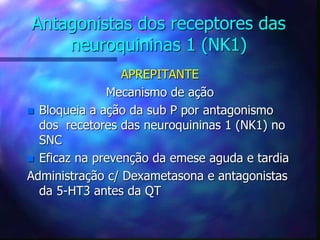 Antagonistas dos receptores das
neuroquininas 1 (NK1)
APREPITANTE
Mecanismo de ação
 Bloqueia a ação da sub P por antagonismo
dos recetores das neuroquininas 1 (NK1) no
SNC
 Eficaz na prevenção da emese aguda e tardia
Administração c/ Dexametasona e antagonistas
da 5-HT3 antes da QT
 