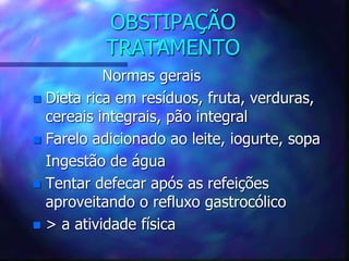 OBSTIPAÇÃO
TRATAMENTO
Normas gerais
 Dieta rica em resíduos, fruta, verduras,
cereais integrais, pão integral
 Farelo adicionado ao leite, iogurte, sopa
Ingestão de água
 Tentar defecar após as refeições
aproveitando o refluxo gastrocólico
 > a atividade física
 
