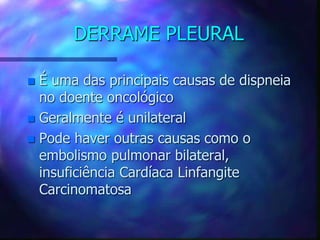 DERRAME PLEURAL
 É uma das principais causas de dispneia
no doente oncológico
 Geralmente é unilateral
 Pode haver outras causas como o
embolismo pulmonar bilateral,
insuficiência Cardíaca Linfangite
Carcinomatosa
 