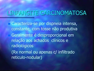 LINFANGITE CARCINOMATOSA
 Caracteriza-se por dispneia intensa,
constante, com tosse não produtiva
 Geralmente é desproporcional em
relação aos achados clínicos e
radiológicos
(Rx normal ou apenas c/ infiltrado
reticulo-nodular)
 