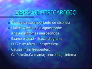 DERRAME PERICÁRDICO
 É outra causa importante de dispneia
 Muitas vezes não diagnosticado:
sinais e sintomas inespecíficos
 Exame eleição - Ecocardiograma
ECG e Rx tórax - inespecíficos
 Causas mais frequentes:
Ca Pulmão,Ca mama; Leucemia, Linfoma
 