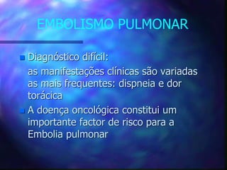 EMBOLISMO PULMONAR
 Diagnóstico difícil:
as manifestações clínicas são variadas
as mais frequentes: dispneia e dor
torácica
 A doença oncológica constitui um
importante factor de risco para a
Embolia pulmonar
 