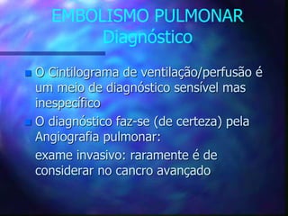 EMBOLISMO PULMONAR
Diagnóstico
 O Cintilograma de ventilação/perfusão é
um meio de diagnóstico sensível mas
inespecífico
 O diagnóstico faz-se (de certeza) pela
Angiografia pulmonar:
exame invasivo: raramente é de
considerar no cancro avançado
 