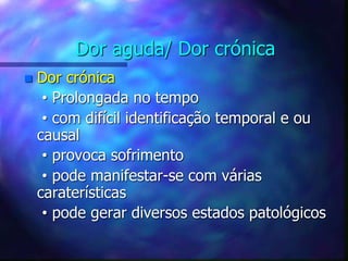 Dor aguda/ Dor crónica
 Dor crónica
• Prolongada no tempo
• com difícil identificação temporal e ou
causal
• provoca sofrimento
• pode manifestar-se com várias
caraterísticas
• pode gerar diversos estados patológicos
 
