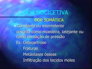 DOR NOCICETIVA
DOR SOMÁTICA
• Constante ou intermitente
descrita como moedeira, latejante ou
como sensação de pressão
Ex: Osteoartrose
Fraturas
Metástases ósseas
Infiltração dos tecidos moles
 