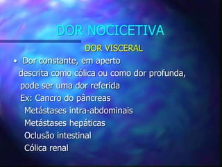 DOR NOCICETIVA
DOR VISCERAL
• Dor constante, em aperto
descrita como cólica ou como dor profunda,
pode ser uma dor referida
Ex: Cancro do pâncreas
Metástases intra-abdominais
Metástases hepáticas
Oclusão intestinal
Cólica renal
 