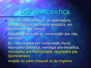 DOR NEUROPÁTICA
 Descrita como sensação de queimadura,
persistente, dor lancinante episódica, em
paroxismos tipo choque
 Resultante de lesão ou compressão das vias
nervosas
Ex: radiculopatia por compressão discal,
neuropatia diabética, nevralgia pós-herpética,
neuropatia pós Radioterapia, neuropatia pós
Quimioterapia
invasão do plexo braquial ou do trigémio
 