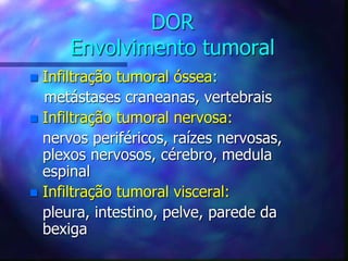 DOR
Envolvimento tumoral
 Infiltração tumoral óssea:
metástases craneanas, vertebrais
 Infiltração tumoral nervosa:
nervos periféricos, raízes nervosas,
plexos nervosos, cérebro, medula
espinal
 Infiltração tumoral visceral:
pleura, intestino, pelve, parede da
bexiga
 