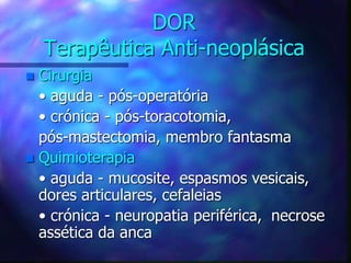 DOR
Terapêutica Anti-neoplásica
 Cirurgia
• aguda - pós-operatória
• crónica - pós-toracotomia,
pós-mastectomia, membro fantasma
 Quimioterapia
• aguda - mucosite, espasmos vesicais,
dores articulares, cefaleias
• crónica - neuropatia periférica, necrose
assética da anca
 