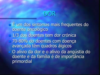 DOR
 É um dos sintomas mais frequentes do
doente oncológico
 1/3 dos doentes tem dor crónica
 70-80% do doentes com doença
avançada têm quadros álgicos
 O alívio da dor e o alívio da angústia do
doente e da família é de importância
primordial
 