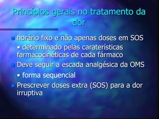 Princípios gerais no tratamento da
dor
 horário fixo e não apenas doses em SOS
• determinado pelas caraterísticas
farmacocinéticas de cada fármaco
 Deve seguir a escada analgésica da OMS
• forma sequencial
 Prescrever doses extra (SOS) para a dor
irruptiva
 