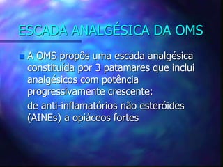 ESCADA ANALGÉSICA DA OMS
 A OMS propôs uma escada analgésica
constituída por 3 patamares que inclui
analgésicos com potência
progressivamente crescente:
de anti-inflamatórios não esteróides
(AINEs) a opiáceos fortes
 
