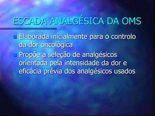 ESCADA ANALGÉSICA DA OMS
 Elaborada inicialmente para o controlo
da dor oncológica
 Propõe a seleção de analgésicos
orientada pela intensidade da dor e
eficácia prévia dos analgésicos usados
 