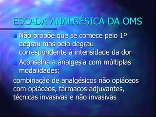 ESCADA ANALGÉSICA DA OMS
 Não propõe que se comece pelo 1º
degrau mas pelo degrau
correspondente à intensidade da dor
 Aconselha a analgesia com múltiplas
modalidades:
combinação de analgésicos não opiáceos
com opiáceos, fármacos adjuvantes,
técnicas invasivas e não invasivas
 