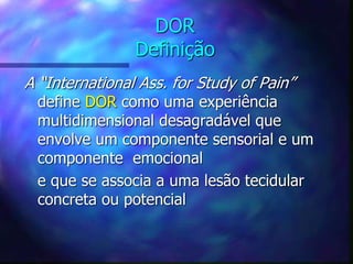 DOR
Definição
A “International Ass. for Study of Pain”
define DOR como uma experiência
multidimensional desagradável que
envolve um componente sensorial e um
componente emocional
e que se associa a uma lesão tecidular
concreta ou potencial
 