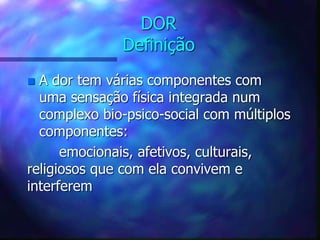 DOR
Definição
 A dor tem várias componentes com
uma sensação física integrada num
complexo bio-psico-social com múltiplos
componentes:
emocionais, afetivos, culturais,
religiosos que com ela convivem e
interferem
 