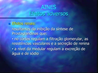 AINES
Efeitos adversos
 Efeitos renais:
resultantes da inibição da síntese de
Prostaglandinas que:
• no córtex regulam a filtração glomerular, as
resistências vasculares e a secreção de renina
• a nível da medular regulam a excreção de
água e de sódio
 