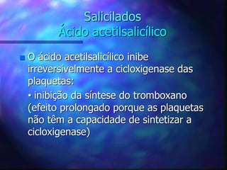 Salicilados
Ácido acetilsalicílico
 O ácido acetilsalicílico inibe
irreversivelmente a cicloxigenase das
plaquetas:
• inibição da síntese do tromboxano
(efeito prolongado porque as plaquetas
não têm a capacidade de sintetizar a
cicloxigenase)
 