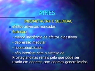 AINES
INDOMETACINA E SULINDAC
 efeitos adversos marcados
 Sulindac:
• menor incidência de efeitos digestivos
• depressão medular
• hepatotoxicidade
• não interfere com a síntese de
Prostaglandinas renais pelo que pode ser
usado em doentes com edemas generalizados
 