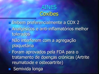 AINES
Coxibes
 Inibem preferencialmente a COX 2
 Analgésicos e anti-inflamatórios melhor
tolerados
 Não interferem com a agregação
plaquetária
 Foram aprovados pela FDA para o
tratamento de doenças crónicas (Artrite
reumatoide e osteoartrite)
 Semivida longa
 