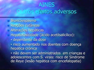 AINES
Outros efeitos adversos
 Broncoespasmo
 Reações cutâneas
 Alterações hepáticas
 Hepatotoxicidade (ácido acetilsalicílico):
• dependente da dose
• risco aumentado nos doentes com doença
hepática crónica
• não devem ser administrados em crianças e
adolescentes com S. virais: risco de Síndrome
de Reye (lesão hepática com encefalopatia)
 