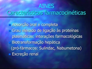 AINES
Características farmacocinéticas
 Absorção oral  completa
 Grau elevado de ligação às proteínas
plasmáticas: interações farmacológicas
 Biotransformação hepática
(pró-fármacos: Sulindac, Nabumetona)
 Excreção renal
 