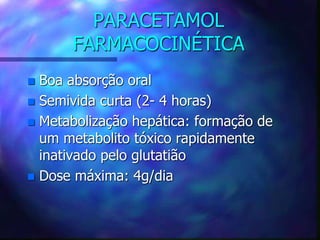 PARACETAMOL
FARMACOCINÉTICA
 Boa absorção oral
 Semivida curta (2- 4 horas)
 Metabolização hepática: formação de
um metabolito tóxico rapidamente
inativado pelo glutatião
 Dose máxima: 4g/dia
 