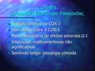 COXIBES
Celecoxibe; Etoricoxibe Parecoxibe;
 Inibição seletiva da COX-2
 Sem efeito sobre a COX-1
 Menor incidência de efeitos adversos G-I
 Interações medicamentosas não
significativas
 Semivida longa: posologia cómoda
 
