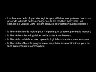 ●   Les licences de la plupart des logiciels propriétaires sont prévues pour vous
    priver de la liberté de les échanger ou de les modifier. À l'inverse, les
    licences de Logiciel Libre [3] sont conçues pour garantir quatres libertés :


●   la liberté d'utiliser le logiciel pour n'importe quel usage et par tout le monde ;
●   la liberté d'étudier le logiciel, et de l'adapter à ses besoins ;
●   la liberté de redistribuer des copies du logiciel comme de son code source ;
●   la liberté d'améliorer le programme et de publier ses modifications, pour en
    faire profiter toute la communauté.
 