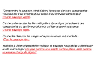 "Comprendre le paysage, c'est d'abord l'analyser dans les composantes
visuelles car c'est avant tout sur celles-ci qu'intervient l'aménageur.
C'est le paysage visible.

C'est ensuite déceler les liens d'équilibre dynamique qui unissent ces
composantes au système producteur qui leur a donné naissance.
C'est le paysage signe.

C'est enfin observer les usages et représentations qui sont faits.
C'est le paysage vécu.

Territoire à vision et perception variable, le paysage nous oblige à considérer
le site à aménager non plus comme une simple surface plane, mais comme
un espace chargé de signes"
 
