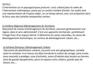 OUTILS:
L’intervention sur le paysage/espace,(naturel; rural; urbain),dans le cadre de
l’intervention anthropique, passe par un certain nombre d’outils. Ces outils sont
une représentation de l’espace objet , en un temps donné, avec une projection dans
le futur avec des échelles temporelles variées.


Le Schéma Régional d’Aménagement du Territoire:
Document de niveau d’aménagement du territoire: couvrant généralement une
région, dans le sens administratif .C’est une approche territoriale ,synthétisant
l’image futur d’un espace donné. Il détermine les zones naturelles, les zones de
développement économique, les centres de développement urbain, etc.…


Le Schéma Directeur d’Aménagement Urbain:
 Document de planification urbaine, couvrant une aire géographique, variable
selon le contexte. A ce niveau est déjà introduite la notion de zonage ;zone rurale,
zone naturelle à protéger, zone d’activités, zones d’habitat dans toutes ses formes,
zone de grands équipements, parcs et espaces verts urbains, grands axes de
liaison, etc.…
 