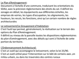 Le Plan d’Aménagement:
Document à l’échelle d’une commune, traduisant les orientations du
SDAU, avec la précision réglementaire des droits du sol. Il définit les
zonages en détail, les équipements aux différentes échelles, les
emprises de voiries, les types d’occupation, les alignements, les
hauteurs, les reculs, les fonctions, ainsi qu’un certain nombre de règles
architecturales
Le Lotissement/Le Groupement d’Habitation:
C’est l’outil qui permet, généralement; la réalisation sur le terrain des
options du Plan d’Aménagement.
Il définit au niveau de la parcelle toutes les dispositions réglementaires
du plan d’aménagement, avec des détails qui sont à l’échelle de cette
portion du territoire.

L’Ordonnancement Architectural:
C’est un outil qui accompagne le lotissement, selon la loi 25/90.
C’est un outil utilisé pour l’intervention sur le bâti de certains axes ,en
milieu urbain, ou dans les traversées des centres ruraux
 