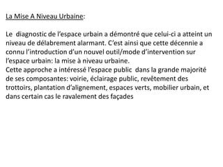 La Mise A Niveau Urbaine:

Le diagnostic de l’espace urbain a démontré que celui-ci a atteint un
niveau de délabrement alarmant. C’est ainsi que cette décennie a
connu l’introduction d’un nouvel outil/mode d’intervention sur
l’espace urbain: la mise à niveau urbaine.
Cette approche a intéressé l’espace public dans la grande majorité
de ses composantes: voirie, éclairage public, revêtement des
trottoirs, plantation d’alignement, espaces verts, mobilier urbain, et
dans certain cas le ravalement des façades
 