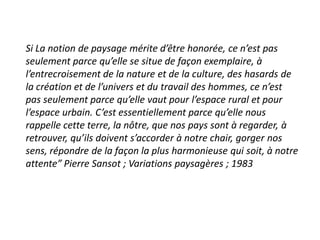Si La notion de paysage mérite d’être honorée, ce n’est pas
seulement parce qu’elle se situe de façon exemplaire, à
l’entrecroisement de la nature et de la culture, des hasards de
la création et de l’univers et du travail des hommes, ce n’est
pas seulement parce qu’elle vaut pour l’espace rural et pour
l’espace urbain. C’est essentiellement parce qu’elle nous
rappelle cette terre, la nôtre, que nos pays sont à regarder, à
retrouver, qu’ils doivent s’accorder à notre chair, gorger nos
sens, répondre de la façon la plus harmonieuse qui soit, à notre
attente” Pierre Sansot ; Variations paysagères ; 1983
 