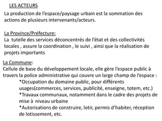 LES ACTEURS
La production de l’espace/paysage urbain est la sommation des
actions de plusieurs intervenants/acteurs.

La Province/Préfecture:
La tutelle des services déconcentrés de l’état et des collectivités
locales , assure la coordination , le suivi , ainsi que la réalisation de
projets importants
La Commune:
Cellule de base du développement locale, elle gère l’espace public à
travers la police administrative qui couvre un large champ de l’espace :
        *Occupation du domaine public, pour différents
        usages(commerces, services, publicité, enseigne, totem, etc.)
        *Travaux communaux, notamment dans le cadre des projets de
        mise à niveau urbaine
        *Autorisations de construire, lotir, permis d’habiter, réception
        de lotissement, etc.
 