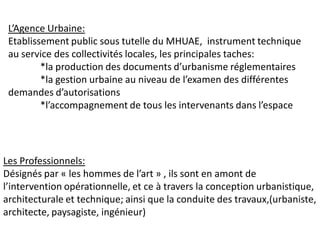 L’Agence Urbaine:
 Etablissement public sous tutelle du MHUAE, instrument technique
 au service des collectivités locales, les principales taches:
         *la production des documents d’urbanisme réglementaires
         *la gestion urbaine au niveau de l’examen des différentes
 demandes d’autorisations
         *l’accompagnement de tous les intervenants dans l’espace




Les Professionnels:
Désignés par « les hommes de l’art » , ils sont en amont de
l’intervention opérationnelle, et ce à travers la conception urbanistique,
architecturale et technique; ainsi que la conduite des travaux,(urbaniste,
architecte, paysagiste, ingénieur)
 