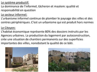Le système productif:
La dominance de l’informel, tâcheron et maalem: qualité et
responsabilité en question
Le secteur informel:
L’urbanisme informel continue de plomber le paysage des villes et des
centres périphériques .C’est un urbanisme qui est produit hors normes
Le Citoyen:
L’habitat économique représente 80% des dossiers instruits par les
Agences urbaines. La production du logement par autoconstruction,
crée une situation de chantiers permanents sur des superficies
importantes des villes, nonobstant la qualité de ce bâti.
 