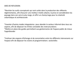 AXES DE REFLEXION:

*Revisiter les outils conceptuels qui sont usités dans la production des référents
réglementaires, afin d’assurer une meilleur mixité urbaine, la prise en considération du
paysage dans son sens le plus large, et offrir un champ large pour la créativité
urbanistique et architecturale


*Inventer d’autres modes integratoires pour aborder le secteur informel dans tous ses
aspects, afin de dépasser les limites constatée des restructurations
*Mettre en place des guides permettant aux gestionnaires de l’espace public de mieux
l’appréhender


*Instituer des espaces d’échange et de concertation entre les différents intervenants sur
l’espace afin de dépasser les visions et programmations sectorielles
 
