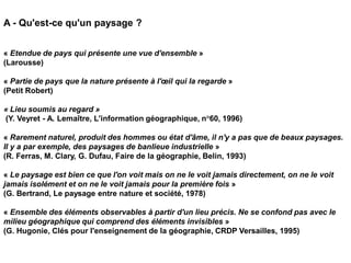 A - Qu'est-ce qu'un paysage ?


« Etendue de pays qui présente une vue d'ensemble »
(Larousse)

« Partie de pays que la nature présente à l'œil qui la regarde »
(Petit Robert)

« Lieu soumis au regard »
(Y. Veyret - A. Lemaître, L'information géographique, n°60, 1996)

« Rarement naturel, produit des hommes ou état d'âme, il n'y a pas que de beaux paysages.
Il y a par exemple, des paysages de banlieue industrielle »
(R. Ferras, M. Clary, G. Dufau, Faire de la géographie, Belin, 1993)

« Le paysage est bien ce que l'on voit mais on ne le voit jamais directement, on ne le voit
jamais isolément et on ne le voit jamais pour la première fois »
(G. Bertrand, Le paysage entre nature et société, 1978)

« Ensemble des éléments observables à partir d'un lieu précis. Ne se confond pas avec le
milieu géographique qui comprend des éléments invisibles »
(G. Hugonie, Clés pour l'enseignement de la géographie, CRDP Versailles, 1995)
 