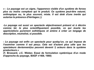 « - Le paysage est un signe, l'apparence visible d'un système de forces
plus ou moins complexe qui le produit. Ce système peut-être naturel,
anthropique ou, le plus souvent, mixte. Il est doté d'une inertie qui
autorise la présence d'héritages (.)


-Le paysage est aussi un spectacle objectivement présent et à décrire
comme tel, le plus scientifiquement possible, ce qui écarte les
appréciations purement esthétiques et amène à créer un langage de
description, neutralisé, si possible.


- Le paysage est enfin un spectacle pour quelqu'un, ce qui impose de
l’examiner comme il est perçu. Cela est d'autant plus utile que les
spectateurs deviennent(ou peuvent devenir !) acteurs dans le système
producteurs »
(T. Brossard, J.C. Wieber, Essai de formulation systémique d'un mode
d'approche du paysage, BAGF n°468, 1980)
 