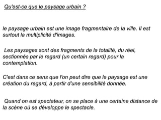 Qu'est-ce que le paysage urbain ?



le paysage urbain est une image fragmentaire de la ville. Il est
surtout la multiplicité d'images.

 Les paysages sont des fragments de la totalité, du réel,
sectionnés par le regard (un certain regard) pour la
contemplation.

C'est dans ce sens que l'on peut dire que le paysage est une
création du regard, à partir d'une sensibilité donnée.


 Quand on est spectateur, on se place à une certaine distance de
la scène où se développe le spectacle.
 