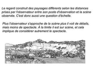 Le regard construit des paysages différents selon les distances
prises par l'observateur entre son poste d'observation et la scène
observée. C'est donc aussi une question d'échelle.

Plus l'observateur s'approche de la scène plus il voit de détails,
mais moins de spectacle. À la limite il est sur scène, et cela
implique de considérer autrement le spectacle.
 