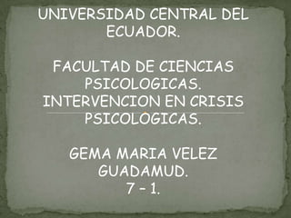 UNIVERSIDAD CENTRAL DEL
       ECUADOR.

 FACULTAD DE CIENCIAS
    PSICOLOGICAS.
INTERVENCION EN CRISIS
    PSICOLOGICAS.

   GEMA MARIA VELEZ
      GUADAMUD.
         7 – 1.
 