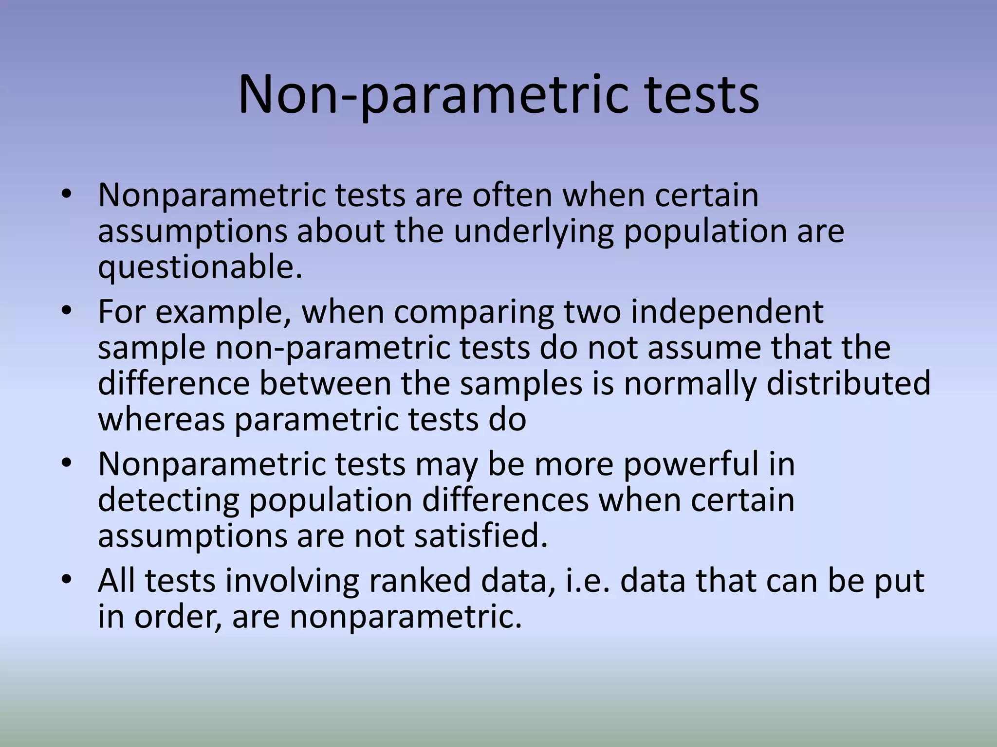 Non-parametric testsNonparametric tests are often when certain assumptions about the underlying population are questionable.For example, when comparing two independent sample non-parametric tests do not assume that the difference between the samples is normally distributed whereas parametric tests doNonparametric tests may be more powerful in detecting population differences when certain assumptions are not satisfied.All tests involving ranked data, i.e. data that can be put in order, are nonparametric.