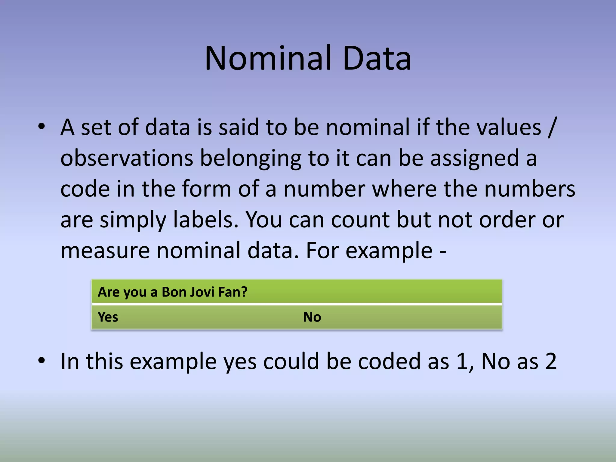 Nominal DataA set of data is said to be nominal if the values / observations belonging to it can be assigned a code in the form of a number where the numbers are simply labels. You can count but not order or measure nominal data. For example -In this example yes could be coded as 1, No as 2