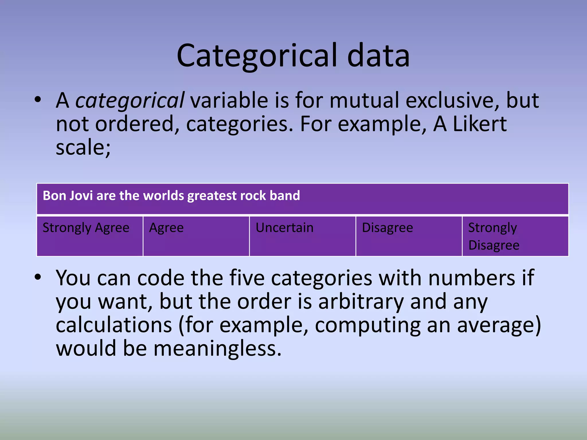 Categorical dataA categorical variable is for mutual exclusive, but not ordered, categories. For example, A Likert scale;You can code the five categories with numbers if you want, but the order is arbitrary and any calculations (for example, computing an average) would be meaningless.